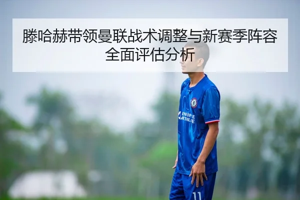 滕哈赫带领曼联战术调整与新赛季阵容全面评估分析（B SPORTS）